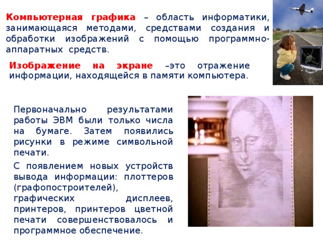Компьютерная графика – область информатики, занимающаяся методами, средствами создания и обработки изображений с помощью программно-аппаратных средств. Изображение на экране –это отражение информации, находящейся в памяти компьютера. Первоначально результатами работы ЭВМ были только числа на бумаге. Затем появились рисунки в режиме символьной печати. С появлением новых устройств вывода информации: плоттеров (графопостроителей), графических дисплеев, принтеров, принтеров цветной печати совершенствовалось и программное обеспечение. 