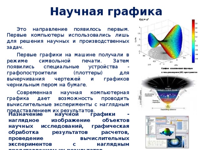 Научная графика Это направление появилось первым. Первые компьютеры использовались лишь для решения научных и производственных задач. Первые графики на машине получали в режиме символьной печати. Затем появились специальные устройства - графопостроители (плоттеры) для вычерчивания чертежей и графиков чернильным пером на бумаге. Современная научная компьютерная графика дает возможность проводить вычислительные эксперименты с наглядным представлением их результатов. Назначение научной графики - наглядное изображение объектов научных исследований, графическая обработка результатов расчетов, проведение вычислительных экспериментов с наглядным представлением их результатов. 