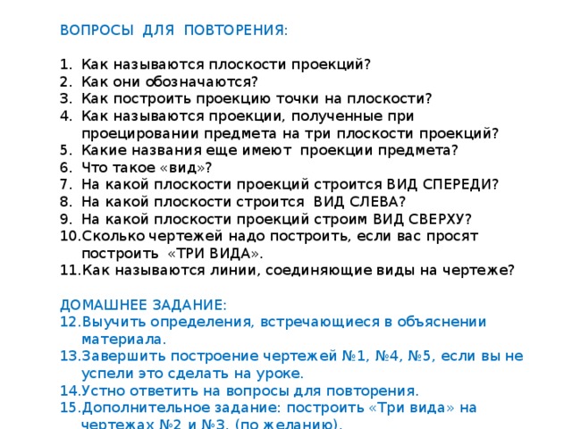 ВОПРОСЫ ДЛЯ ПОВТОРЕНИЯ: Как называются плоскости проекций? Как они обозначаются? Как построить проекцию точки на плоскости? Как называются проекции, полученные при проецировании предмета на три плоскости проекций? Какие названия еще имеют проекции предмета? Что такое «вид»? На какой плоскости проекций строится ВИД СПЕРЕДИ? На какой плоскости строится ВИД СЛЕВА? На какой плоскости проекций строим ВИД СВЕРХУ? Сколько чертежей надо построить, если вас просят построить «ТРИ ВИДА». Как называются линии, соединяющие виды на чертеже? ДОМАШНЕЕ ЗАДАНИЕ: Выучить определения, встречающиеся в объяснении материала. Завершить построение чертежей №1, №4, №5, если вы не успели это сделать на уроке. Устно ответить на вопросы для повторения. Дополнительное задание: построить «Три вида» на чертежах №2 и №3. (по желанию). 
