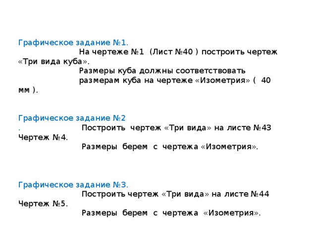 Графическое задание №1.  На чертеже №1 (Лист №40 ) построить чертеж «Три вида куба».  Размеры куба должны соответствовать  размерам куба на чертеже «Изометрия» ( 40 мм ). Графическое задание №2 . Построить чертеж «Три вида» на листе №43 Чертеж №4.  Размеры берем с чертежа «Изометрия». Графическое задание №3.  Построить чертеж «Три вида» на листе №44 Чертеж №5.  Размеры берем с чертежа «Изометрия». 