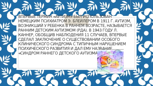    Впервые термин «аутизм» был использован немецким психиатром Э. Блейлером в 1911 г. Аутизм, возникший у ребенка в раннем возрасте, называется ранним детским аутизмом (РДА). В 1943 году Л. Каннер, обобщив наблюдения 11 случаев, впервые сделал заключение о существовании особого клинического синдрома с типичным нарушением психического развития и дал ему название «синдром раннего детского аутизма».   
