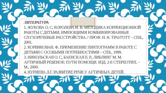 Литература   1. Жукова О. С, Королева И. В. Методика коррекционной работы с детьми, имеющими комбинированные слухоречевые расстройства // проф. H. H. Трауготт – СПб., 2001.  2. КорвяковаН. Ф. Применение пиктограмм в работе с детьми с особыми потребностями – СПб., 1999.  3. Никольская О. С, Баенская Е. Р., Либлинг M. M. Аутичный ребенок: пути помощи. Изд. 2-е стереотип. – М., 2000.  4. Нуриева Л.Г. Развитие речи у аутичных детей.        