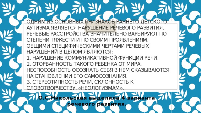 Одним из основных признаков раннего детского аутизма является нарушение речевого развития. Речевые расстройства значительно варьируют по степени тяжести и по своим проявлениям. Общими специфическими чертами речевых нарушений в целом являются:  1. Нарушение коммуникативной функции речи.  2. Оторванность такого ребенка от мира, неспособность осознать себя в нем сказываются на становлении его самосознания.  3. Стереотипность речи, склонность к словотворчеству, «неологизмам».   О.С.Никольская выделила 4 варианта речевого развития. 