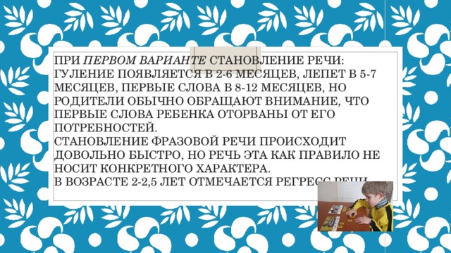  При первом варианте становление речи: гуление появляется в 2-6 месяцев, лепет в 5-7 месяцев, первые слова в 8-12 месяцев, Но родители обычно обращают внимание, что первые слова ребенка оторваны от его потребностей.  Становление фразовой речи происходит довольно быстро, но речь эта как правило не носит конкретного характера.  В возрасте 2-2,5 лет отмечается регресс речи. 