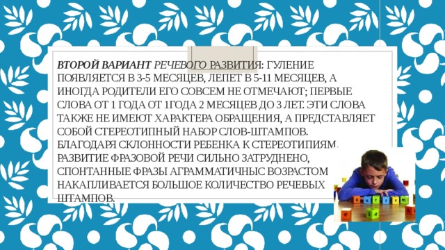 Второй вариант речевого развития: гуление появляется в 3-5 месяцев, лепет в 5-11 месяцев, а иногда родители его совсем не отмечают; первые слова от 1 года от 1года 2 месяцев до 3 лет. Эти слова также не имеют характера обращения, а представляет собой стереотипный набор слов-штампов.  благодаря склонности ребенка к стереотипиям. Развитие фразовой речи сильно затруднено, спонтанные фразы аграмматичныС возрастом накапливается большое количество речевых штампов. 