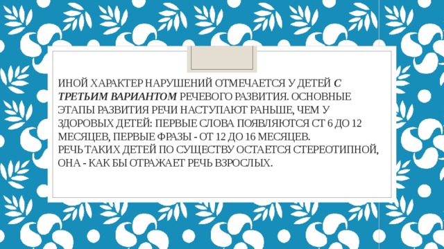 Иной характер нарушений отмечается у детей с третьим вариантом речевого развития. Основные этапы развития речи наступают раньше, чем у здоровых детей: первые слова появляются ст 6 до 12 месяцев, первые фразы - от 12 до 16 месяцев.  речь таких детей по существу остается стереотипной, она - как бы отражает речь взрослых.   
