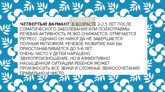 четвертый вариант . В возрасте 2-2,5 лет после соматического заболевания или психотравмы речевая активность резко снижается, отмечается регресс. Однако он никогда не завершается полным мутизмом; речевое развитие как бы приостанавливается до 5-6 лет.  Очень часто у детей нарушено звукопроизношение, но в аффективно насыщенной ситуации ребенок может произносить все звуки и сложные звукосочетания правильно и чисто.   