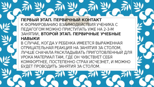 Первый этап. Первичный контакт  к формированию взаимодействия ученика с педагогом можно приступать уже на 2-3-м занятии, Второй этап. Первичные учебные навыки  В случае, когда у ребенка имеется выраженная отрицательная реакция на занятия за столом, лучше сначала раскладывать приготовленный для урока материал там, где он чувствует себя комфортнее, Постепенно страх исчезнет, и можно будет проводить занятия за столом. 