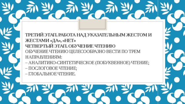 Третий этап. Работа над указательным жестом и жестами «да», «нет»  Четвертый этап. Обучение чтению  Обучение чтению целесообразно вести по трем направлениям:  – аналитико-синтетическое (побуквенное) чтение;  – послоговое чтение;  – глобальное чтение.   