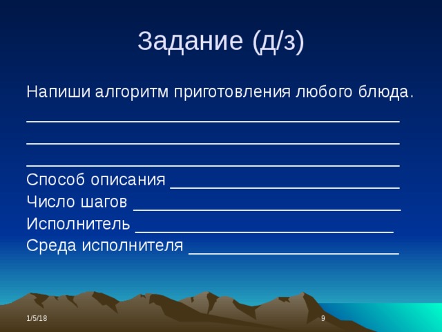 Задание (д/з) Напиши алгоритм приготовления любого блюда. _______________________________________ _______________________________________ _______________________________________ Способ описания ________________________ Число шагов ____________________________ Исполнитель ___________________________ Среда исполнителя ______________________ 1/5/18  
