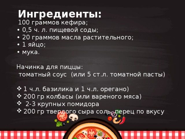  Ингредиенты:  100 граммов кефира; • 0,5 ч. л. пищевой соды; • 20 граммов масла растительного; • 1 яйцо; • мука. Начинка для пиццы:  томатный соус (или 5 ст.л. томатной пасты) 1 ч.л. базилика и 1 ч.л. орегано) 200 гр колбасы (или вареного мяса)  2-3 крупных помидора 200 гр твердого сыра соль, перец по вкусу   