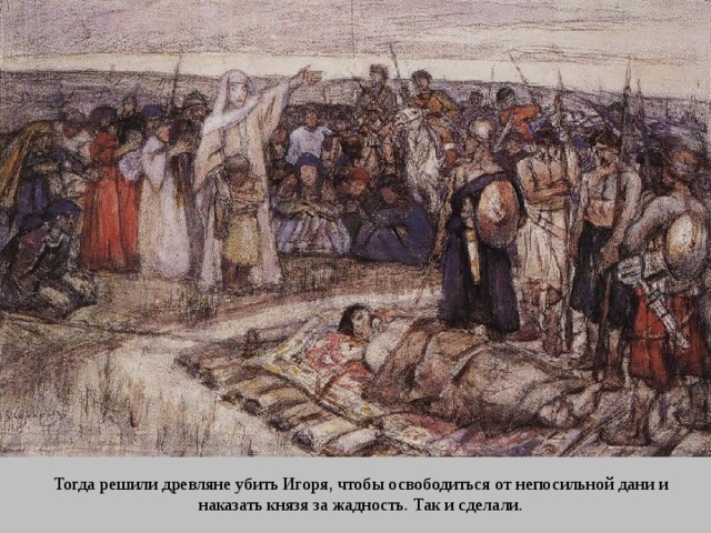 Тогда решили древляне убить Игоря, чтобы освободиться от непосильной дани и наказать князя за жадность. Так и сделали. 