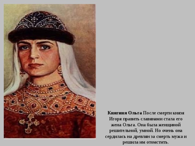 Княгиня Ольга После смерти князя Игоря править славянами стала его жена Ольга. Она была женщиной решительной, умной. Но очень она сердилась на древлян за смерть мужа и решила им отомстить. 