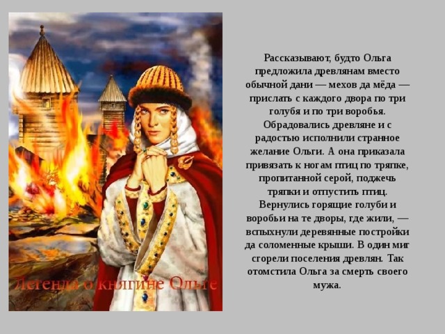 Рассказывают, будто Ольга предложила древлянам вместо обычной дани — мехов да мёда — прислать с каждого двора по три голубя и по три воробья. Обрадовались древляне и с радостью исполнили странное желание Ольги. А она приказала привязать к ногам птиц по тряпке, пропитанной серой, поджечь тряпки и отпустить птиц. Вернулись горящие голуби и воробьи на те дворы, где жили, — вспыхнули деревянные постройки да соломенные крыши. В один миг сгорели поселения древлян. Так отомстила Ольга за смерть своего мужа. 