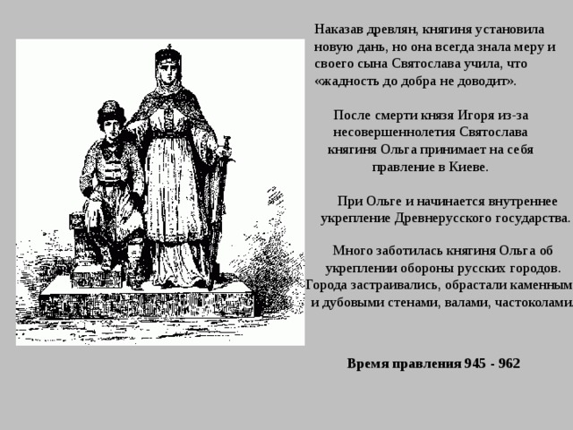 Наказав древлян, княгиня установила новую дань, но она всегда знала меру и своего сына Святослава учила, что «жадность до добра не доводит». После смерти князя Игоря из-за несовершеннолетия Святослава княгиня Ольга принимает на себя правление в Киеве. При Ольге и начинается внутреннее укрепление Древнерусского государства. Много заботилась княгиня Ольга об укреплении обороны русских городов. Города застраивались, обрастали каменными и дубовыми стенами, валами, частоколами. Время правления 945 - 962  