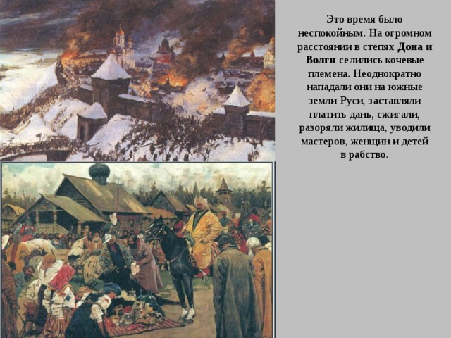 Это время было неспокойным. На огромном расстоянии в степях Дона и Волги селились кочевые племена. Неоднократно нападали они на южные земли Руси, заставляли платить дань, сжигали, разоряли жилища, уводили мастеров, женщин и детей в рабство. 