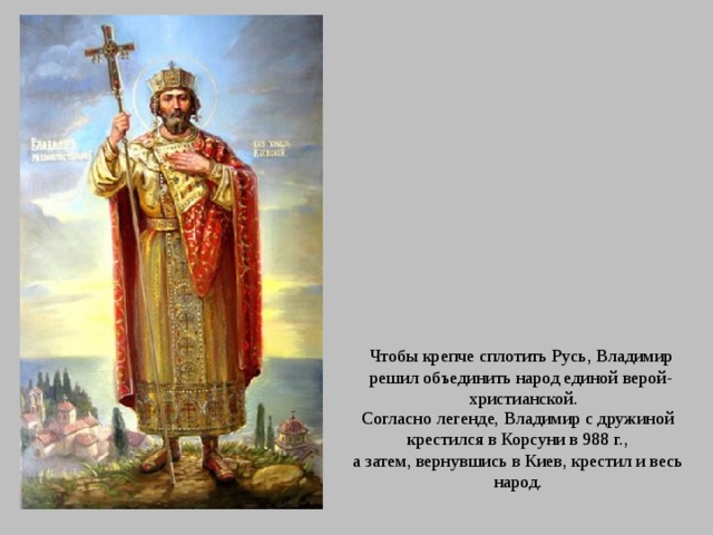 Чтобы крепче сплотить Русь, Владимир решил объединить народ единой верой- христианской. Согласно легенде, Владимир с дружиной крестился в Корсуни в 988 г., а затем, вернувшись в Киев, крестил и весь народ. 