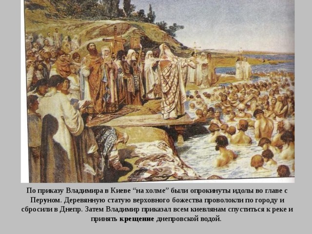 По приказу Владимира в Киеве “на холме” были опрокинуты идолы во главе с Пер у ном. Деревянную статую верховного божества проволокли по городу и сбросили в Днепр. Затем Владимир приказал всем киевлянам спуститься к реке и принять крещение днепровской водой. 