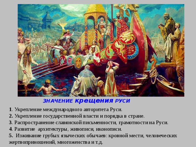 ЗНАЧЕНИЕ крещения РУСИ 1 . Укрепление международного авторитета Руси.  2. Укрепление государственной власти и порядка в стране.  3 . Распространение славянской письменности, грамотности на Руси.  4 . Развитие  архитектуры, живописи, иконописи.  5.   Изживание грубых языческих обычаев: кровной мести, человеческих жертвоприношений, многоженства и т.д.    
