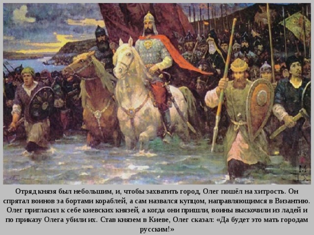 Отряд князя был небольшим, и, чтобы захватить город, Олег пошёл на хитрость. Он спрятал воинов за бортами кораблей, а сам назвался купцом, на­правляющимся в Византию. Олег пригласил к себе киевских князей, а когда они пришли, воины выско­чили из ладей и по приказу Олега убили их. Став князем в Киеве, Олег сказал: «Да будет это мать городам русским!» 