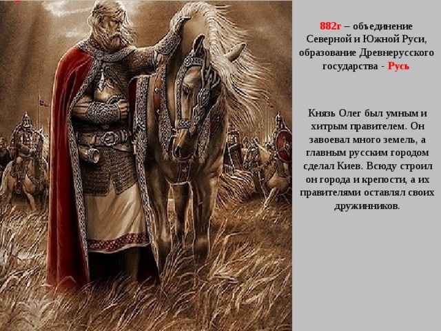 882г – объединение Северной и Южной Руси, образование Древнерусского государства - Русь Князь Олег был умным и хитрым правителем. Он завоевал много земель, а главным русским городом сделал Киев. Всюду строил он города и крепости, а их правителями оставлял своих дружинников. 