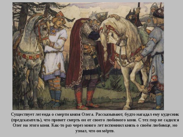 Существует легенда о смерти князя Олега. Рассказывают, будто нагадал ему кудесник (предсказатель), что примет смерть он от своего любимого коня. С тех пор не садился Олег на этого коня. Как-то раз через много лет вспомнил князь о своём любимце, но узнал, что он мёртв. 
