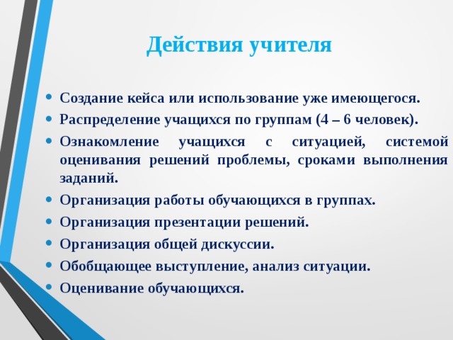 Действия учителя Создание кейса или использование уже имеющегося. Распределение учащихся по группам (4 – 6 человек). Ознакомление учащихся с ситуацией, системой оценивания решений проблемы, сроками выполнения заданий. Организация работы обучающихся в группах. Организация презентации решений. Организация общей дискуссии. Обобщающее выступление, анализ ситуации. Оценивание обучающихся. 