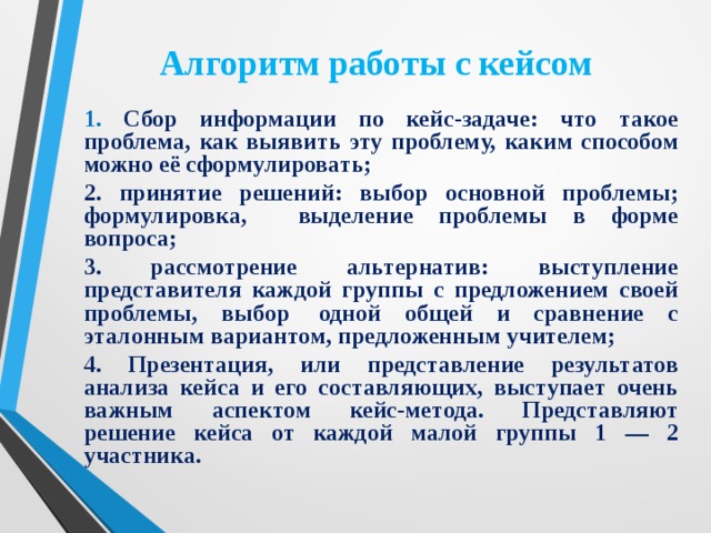 Алгоритм работы с кейсом 1. Сбор информации по кейс-задаче: что такое проблема, как выявить эту проблему, каким способом можно её сформулировать; 2. принятие решений: выбор основной проблемы; формулировка, выделение проблемы в форме вопроса; 3. рассмотрение альтернатив: выступление представителя каждой группы с предложением своей проблемы, выбор  одной общей и сравнение с эталонным вариантом, предложенным учителем; 4. Презентация, или представление результатов анализа кейса и его составляющих, выступает очень важным аспектом кейс-метода. Представляют решение кейса от каждой малой группы 1 — 2 участника.   