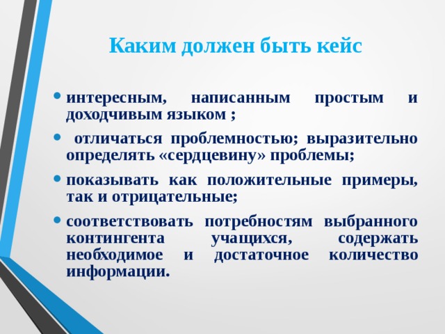 Каким должен быть кейс интересным, написанным простым и доходчивым языком ;  отличаться проблемностью; выразительно определять «сердцевину» проблемы; показывать как положительные примеры, так и отрицательные; соответствовать потребностям выбранного контингента учащихся, содержать необходимое и достаточное количество информации.  