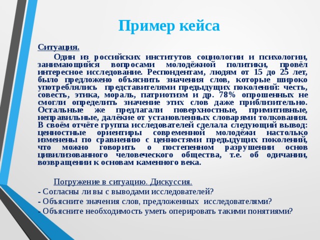 Пример кейса Ситуация.   Один из российских институтов социологии и психологии, занимающийся вопросами молодёжной политики, провёл интересное исследование. Респондентам, людям от 15 до 25 лет, было предложено объяснить значения слов, которые широко употреблялись представителями предыдущих поколений: честь, совесть, этика, мораль, патриотизм и др. 78% опрошенных не смогли определить значение этих слов даже приблизительно. Остальные же предлагали поверхностные, примитивные, неправильные, далёкие от установленных словарями толкования. В своём отчёте группа исследователей сделала следующий вывод: ценностные ориентиры современной молодёжи настолько изменены по сравнению с ценностями предыдущих поколений, что можно говорить о постепенном разрушении основ цивилизованного человеческого общества, т.е. об одичании, возвращении к основам каменного века.   Погружение в ситуацию. Дискуссия. - Согласны ли вы с выводами исследователей? - Объясните значения слов, предложенных исследователями? - Объясните необходимость уметь оперировать такими понятиями?   