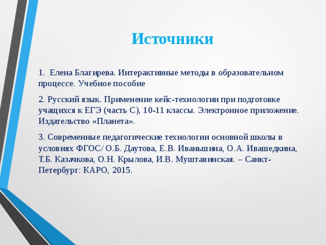 Источники 1. Елена Благирева. Интерактивные методы в образовательном процессе. Учебное пособие 2. Русский язык. Применение кейс-технологии при подготовке учащихся к ЕГЭ (часть С), 10-11 классы. Электронное приложение. Издательство «Планета». 3. Современные педагогические технологии основной школы в условиях ФГОС/ О.Б. Даутова, Е.В. Иваньшина, О.А. Ивашедкина, Т.Б. Казачкова, О.Н. Крылова, И.В. Муштавинская. – Санкт-Петербург: КАРО, 2015. 