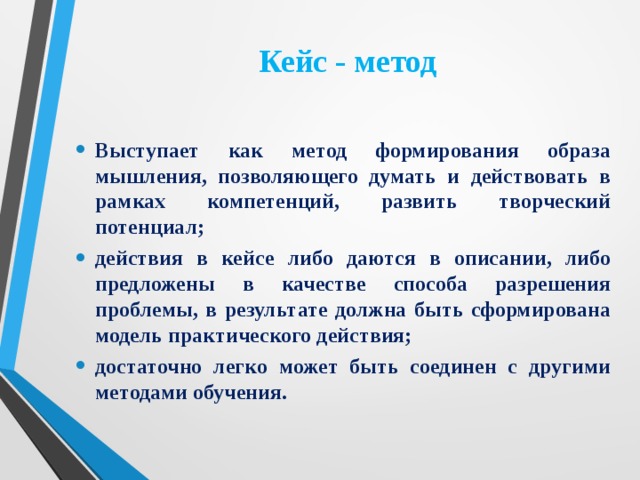 Кейс - метод Выступает как метод формирования образа мышления, позволяющего думать и действовать в рамках компетенций, развить творческий потенциал; действия в кейсе либо даются в описании, либо предложены в качестве способа разрешения проблемы, в результате должна быть сформирована модель практического действия; достаточно легко может быть соединен с другими методами обучения. 