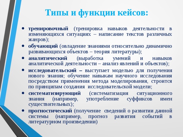 Типы и функции кейсов: тренировочный (тренировка навыков деятельности в изменяющихся ситуациях – написание текстов различных жанров); обучающий (овладение знаниями относительно динамично развивающихся объектов – теория литературы); аналитический (выработка умений и навыков аналитической деятельности – анализ явлений и объектов); исследовательский – выступает моделью для получения нового знания; обучение навыкам научного исследования посредством применения метода моделирования, строится по принципам создания исследовательской модели; систематизирующий (систематизация ситуационного знания (например, употребление суффиксов имен существительных); прогностический (получение сведений о развитии данной системы (например, прогноз развития событий в литературном произведении) 