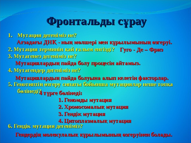 Фронтальды с ұрау Мутация дегеніміз не?  2. Мутация терминін қай ғалым енгізді? 3. Мутагенез дегеніміз не?  4. Мутагендер дегеніміз не?  5. Генотиптің өзгеру сипаты бойынша мутациялар неше топқа бөлінеді?     6. Гендік мутация дегеніміз? Ағзадағы ДНҚ - ның мөлшері мен құрылымының өзгеруі. Гуго - Де – Фриз Мутациялардың пайда болу процесін айтамыз. Мутациялардың пайда болуына алып келетін факторлар. 4 түрге бөлінеді:  1. Геномды мутация  2. Хромосомалық мутация  3. Гендік мутация  4. Цитоплазмалық мутация Гендердің молекулалық құрылымының өзгеруінен болады. 