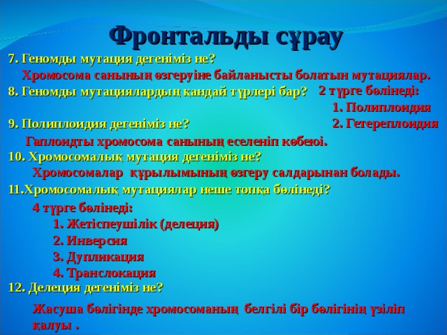 Фронтальды с ұрау 7. Геномды мутация дегеніміз не?  8. Геномды мутациялардың қандай түрлері бар?  9. Полиплоидия дегеніміз не?  10. Хромосомалық мутация дегеніміз не?  11.Хромосомалық мутациялар неше топқа бөлінеді?      12. Делеция дегеніміз не?   Хромосома санының өзгеруіне байланысты болатын мутациялар.  2 түрге бөлінеді:  1. Полиплоидия  2. Гетереплоидия Гаплоидты хромосома санының еселеніп көбеюі. Хромосомалар  құрылымының өзгеру салдарынан болады. 4 түрге бөлінеді:  1. Жетіспеушілік (делеция)  2. Инверсия  3. Дупликация  4. Транслокация Жасуша бөлігінде хромосоманың белгілі бір бөлігінің үзіліп қалуы . 