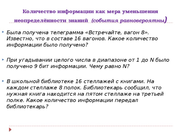 Количество информации как мера уменьшения неопределённости знаний (события равновероятны ) Была получена телеграмма «Встречайте, вагон 8». Известно, что в составе 16 вагонов. Какое количество информации было получено?  При угадывании целого числа в диапазоне от 1 до N было получено 9 бит информации. Чему равно N?  В школьной библиотеке 16 стеллажей с книгами. На каждом стеллаже 8 полок. Библиотекарь сообщил, что нужная книга находится на пятом стеллаже на третьей полке. Какое количество информации передал библиотекарь?  