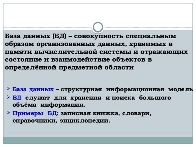 База данных (БД) – совокупность специальным образом организованных данных, хранимых в памяти вычислительной системы и отражающих состояние и взаимодействие объектов в определённой предметной области База данных – структурная информационная модель БД служат для хранения и поиска большого объёма информации. Примеры БД: записная книжка, словари, справочники, энциклопедии. 