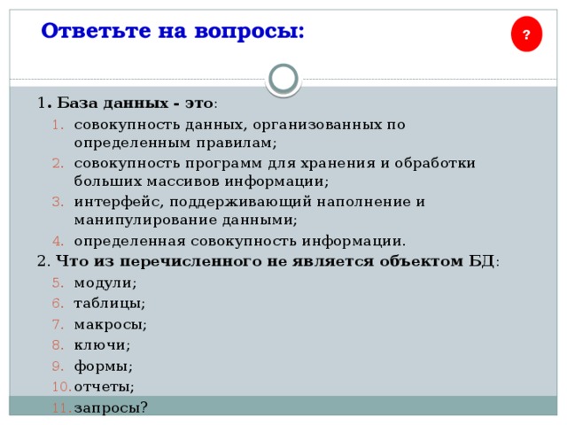 Ответьте на вопросы: ? 1 . База данных - это : совокупность данных, организованных по определенным правилам; совокупность программ для хранения и обработки больших массивов информации; интерфейс, поддерживающий наполнение и манипулирование данными; определенная совокупность информации. 2. Что из перечисленного не является объектом БД : модули; таблицы; макросы; ключи; формы; отчеты; запросы? 