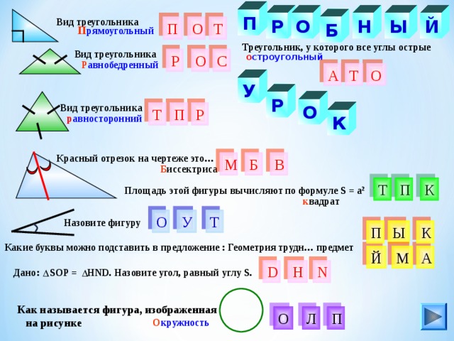 П О Н Й Вид треугольника Ы Р Т О Б П П рямоугольный Треугольник, у которого все углы острые Вид треугольника о строугольный О С Р Р авнобедренный О Т А У Р Вид треугольника О Р Т П К р авносторонний Красный отрезок на чертеже это… М В Б Б иссектриса К П Т Площадь этой фигуры вычисляют по формуле S = a 2 к вадрат Т О У Назовите фигуру обный рк П Ы К Какие буквы можно подставить в предложение : Геометрия трудн… предмет М А Й D Н N Дано: SOP = НND. Назовите угол, равный углу S. Как называется фигура, изображенная  на рисунке П Л О О кружность 