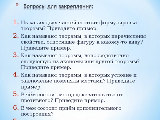 Из каких двух частей состоит формулировка теоремы? Приведите пример. Как называют теоремы, в которых перечислены свойства, относящие фигуру к какому-то виду? Приведите пример. Как называют теоремы, непосредственно следующую из аксиомы или другой теоремы? Приведите пример. Как называют теоремы, в которых условие и заключение поменяли местами? Приведите пример. В чём состоит метод доказательства от противного? Приведите пример. В чем состоит приём дополнительного построения? Какие из теорем 1.1, 4.2, 5.1, 8.3 доказаны методом от противного?    
