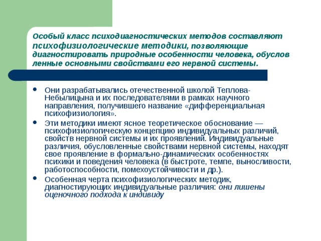 Особый класс психодиагностических методов составляют  психофизиологические  методики , позволяющие диагностировать природные особенности человека, обуслов­ленные основными свойствами его нервной системы. Они разрабатывались отечественной школой Теплова-Небылицына и их последователями в рамках научного направления, получившего название «дифференциальная психофизиология». Эти методики имеют ясное теоретическое обоснование — психофизиологическую концепцию индивидуальных различий, свойств нервной системы и их проявлений. Индивидуальные различия, обусловленные свойствами нервной системы, находят свое проявление в формально-динамических особенностях психики и поведения человека (в быстроте, темпе, выносливости, работоспособности, помехоустойчивости и др.). Особенная черта психофизиологических методик, диагностирующих индивидуальные различия: они лишены оценочного подхода к индивиду  