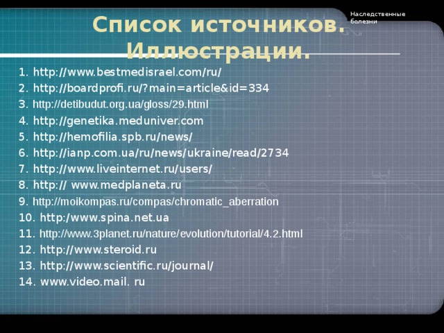 Наследственные болезни Список источников. Иллюстрации. 1 . http://www.bestmedisrael.com/ru/ 2. http://boardprofi.ru/?main=article&id=334 3. http :// detibudut . org . ua / gloss /29. html 4. http:/ / genetika.meduniver.com 5.  http://hemofilia.spb.ru/news/ 6. http://ianp.com.ua/ru/news/ukraine/read/2734 7. http://www.liveinternet.ru/users/ 8 . http:// www.medplaneta.ru 9.  http://moikompas.ru/compas/chromatic_aberration 10.  http:/ www .spina.net.ua 11. http://www.3planet.ru/nature/evolution/tutorial/4.2.html 12. http:/ / www.steroid.ru 13. http://www. scientific.ru/journal/ 14 . www.video.mail.  ru    .