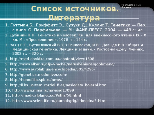 Наследственные болезни Список источников . Литература 1. Гуттман Б., Гриффитс Э., Сузуки Д., Куллис Т. Генетика — Пер. с англ. О. Перфильева. — М.: ФАИР-ПРЕСС, 2004. — 448 с: ил. 2. Дубинин Н.П. Генетика и человек. Кн. для внеклассного чтения IX – X кл. М.: «Просвещение», 1978  г., 144 с. 3. Заяц Р.Г., Бутвиловский В.Э.Э Рачковская, И.В., Давыдв В.В. Общая и медицинская генетика. Лекции и задачи . - Ростов-на-Дону: Феникс, 2002 г., - 320 с. 4. http://med-dovidka.com.ua/content/view/1508 5. http://www.elkar.ru/dlja-vrachej/narushenienergoobmena/ 6. http://www.eurolab.ua/encyclopedia/505/4295/ 7. http://genetica.meduniver.com/ 8. http://hemofilia.spb.ru/news / 9. http://il.ks.ua/tem_razdel_files/nasledstv_bolezni.htm 10. http://www. mma.ru/news/id13099 11. http://medicalplanet.su/Patfiz/59.html 12. http://www. scientific.ru/journal/grig/crimedna3.html