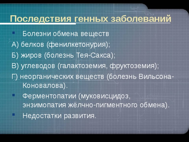 Последствия генных заболеваний Болезни обмена веществ А) белков (фенилкетонурия); Б) жиров (болезнь Тея-Сакса); В) углеводов (галактоземия, фруктоземия); Г) неорганических веществ (болезнь Вильсона-Коновалова).