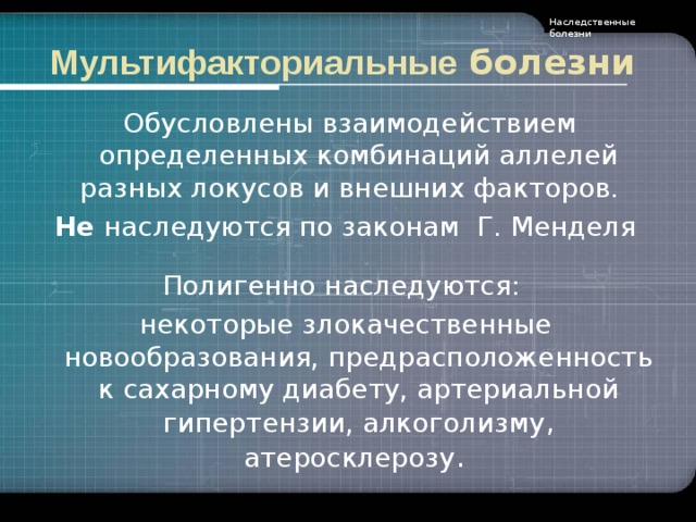 Наследственные болезни Мультифакториальные болезни  Обусловлены взаимодействием определенных комбинаций аллелей разных локусов и внешних факторов.  Не наследуются по законам Г. Менделя Полигенно наследуются: некоторые злокачественные новообразования, предрасположенность к сахарному диабету, артериальной гипертензии, алкоголизму , атеросклерозу .