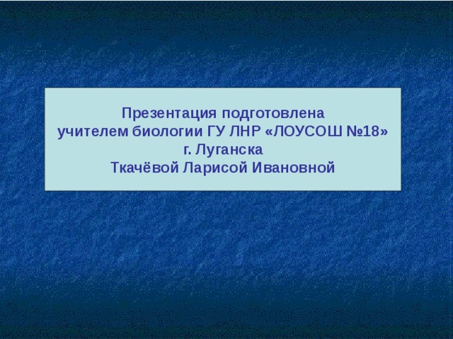 Презентация подготовлена учителем биологии ГУ ЛНР «ЛОУСОШ №18» г. Луганска Ткачёвой Ларисой Ивановной