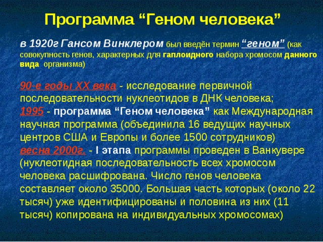 Программа “Геном человека”  в 1920г  Гансом Винклером был введён термин “геном” (как совокупность генов, характерных для гаплоидного набора хромосом данного вида организма) 90-е годы XX века - исследование первичной последовательности нуклеотидов в ДНК человека; 1995 - программа “Геном человека” как Международная научная программа (объединила 16 ведущих научных центров США и Европы и более 1500 сотрудников) весна 2000г. - I этапа программы проведен в Ванкувере (нуклеотидная последовательность всех хромосом человека расшифрована. Число генов человека составляет около 35000. Большая часть которых (около 22 тысяч) уже идентифицированы и половина из них (11 тысяч) копирована на индивидуальных хромосомах)