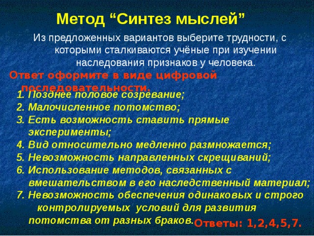 Метод “Синтез мыслей”  Из предложенных вариантов выберите трудности, с которыми сталкиваются учёные при изучении наследования признаков у человека. Ответ оформите в виде цифровой последовательности. 1. Позднее половое созревание; 2. Малочисленное потомство; 3. Есть возможность ставить прямые эксперименты; 4. Вид относительно медленно размножается; 5. Невозможность направленных скрещиваний; 6. Использование методов, связанных с вмешательством в его наследственный материал; 7. Невозможность обеспечения одинаковых и строго контролируемых условий для развития потомства от разных браков. Ответы: 1,2,4,5,7.