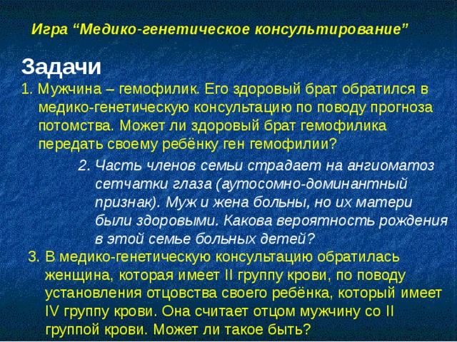 Игра “Медико-генетическое консультирование”  Задачи 1. Мужчина – гемофилик. Его здоровый брат обратился в медико-генетическую консультацию по поводу прогноза потомства. Может ли здоровый брат гемофилика передать своему ребёнку ген гемофилии? 2. Часть членов семьи страдает на ангиоматоз сетчатки глаза (аутосомно-доминантный признак). Муж и жена больны, но их матери были здоровыми. Какова вероятность рождения в этой семье больных детей? 3. В медико-генетическую консультацию обратилась женщина, которая имеет II группу крови, по поводу установления отцовства своего ребёнка, который имеет IV группу крови. Она считает отцом мужчину со II группой крови. Может ли такое быть?