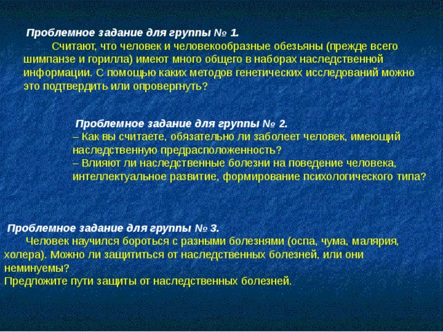Проблемное задание для группы № 1.  Считают, что человек и человекообразные обезьяны (прежде всего шимпанзе и горилла) имеют много общего в наборах наследственной информации. С помощью каких методов генетических исследований можно это подтвердить или опровергнуть?  Проблемное задание для группы № 2. – Как вы считаете, обязательно ли заболеет человек, имеющий наследственную предрасположенность? – Влияют ли наследственные болезни на поведение человека, интеллектуальное развитие, формирование психологического типа?  Проблемное задание для группы № 3.  Человек научился бороться с разными болезнями (оспа, чума, малярия, холера). Можно ли защититься от наследственных болезней, или они неминуемы? Предложите пути защиты от наследственных болезней.